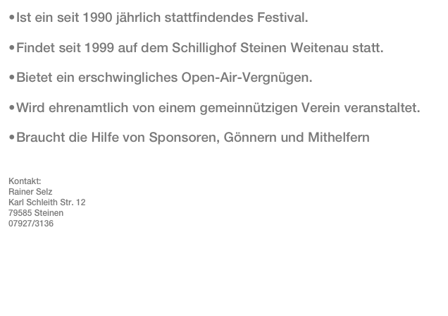 •	Ist ein seit 1990 jährlich stattfindendes Festival. 
•	Findet seit 1999 auf dem Schillighof Steinen Weitenau statt. 
•	Bietet ein erschwingliches Open-Air-Vergnügen.
•	Wird ehrenamtlich von einem gemeinnützigen Verein veranstaltet. 
•	Braucht die Hilfe von Sponsoren, Gönnern und Mithelfern 
Kontakt:
Rainer Selz
Karl Schleith Str. 12
79585 Steinen
07927/3136
rainer.selz@t-online.de


 
